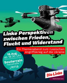 Zwei Drohnen mit militärischem Aussehen schweben vor einem grün-blauen Himmel. Im Vordergrund sind schwarze Rauchwolken und Silhouetten von Gebäuden zu sehen. In der Mitte steht in weißer Schrift: 'Linke Perspektiven zwischen Frieden, Flucht und Widerstand'. Darunter befindet sich ein rotes Textfeld mit der Aufschrift: 'Ein Themenabend zum russischen Angriffskrieg auf die Ukraine'. Weitere Informationen wie Datum, Uhrzeit und Ort sind in weißen und türkisfarbenen Kästen angegeben: '18. Aug. ab 18:30 Uhr', 'Souterrain', 'Hainstraße 1', 'Jena'. Unten rechts ist das Logo der Partei Die Linke mit dem Zusatz 'Stadtverband Jena' abgebildet.